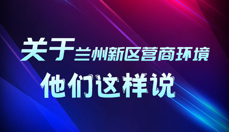 圖解|聽(tīng)！關(guān)于蘭州新區(qū)營(yíng)商環(huán)境，他們這樣說(shuō)